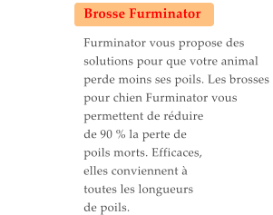 Brosse Furminator  Furminator vous propose des solutions pour que votre animal perde moins ses poils. Les brosses pour chien Furminator vous permettent de réduire de 90 % la perte de poils morts. Efficaces, elles conviennent à toutes les longueurs de poils.